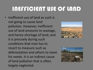 INEFFICIENT USE OF LAND
• Inefficient use of land as such is
not going to cause land
pollution. However, inefficient
use of land amounts to wastage,
and hence shortage of land; and
it is precisely during such
conditions that man has to
resort to measure such as
deforestation and others to meet
his needs. It is an indirect cause
of land pollution that is often
largely neglected.

 