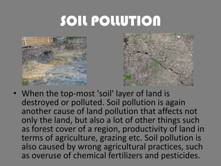 SOIL POLLUTION

• When the top-most 'soil' layer of land is
destroyed or polluted. Soil pollution is again
another cause of land pollution that affects not
only the land, but also a lot of other things such
as forest cover of a region, productivity of land in
terms of agriculture, grazing etc. Soil pollution is
also caused by wrong agricultural practices, such
as overuse of chemical fertilizers and pesticides.

 