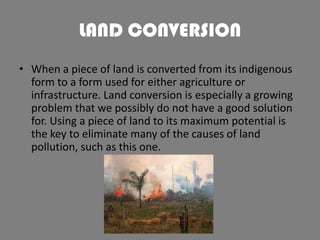 LAND CONVERSION
• When a piece of land is converted from its indigenous
form to a form used for either agriculture or
infrastructure. Land conversion is especially a growing
problem that we possibly do not have a good solution
for. Using a piece of land to its maximum potential is
the key to eliminate many of the causes of land
pollution, such as this one.

 