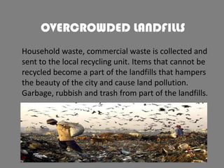 OVERCROWDED LANDFILLS
Household waste, commercial waste is collected and
sent to the local recycling unit. Items that cannot be
recycled become a part of the landfills that hampers
the beauty of the city and cause land pollution.
Garbage, rubbish and trash from part of the landfills.

 
