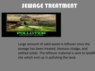 SEWAGE TREATMENT

Large amount of solid waste is leftover once the
sewage has been treated, biomass sludge, and
settled solids. The leftover material is sent to landfil
site which end up in polluting the land.

 