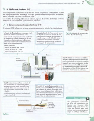 ,
Configuración de instalaciones domóticas con el bus de campo KNX 7
O D. Módulos de funciones KNX
Son componentes combinados que realizan tareas complejas o centralizadas. Suelen
ser llamados desde los sensores y, a su vez, generan telegramas para los actuadores,
según la función que haya que llevar a cabo.
Los módulos de función pueden ser de escenas, lógicos, de eventos, de tiempo, contador
de horas de funcionamiento y simulador de presencia.
• •
O E. Componentes auxiliares del sistema KNX
El estándar KNX utiliza una serie de componentes comunes a todas las instalaciones:
La fuente de alimentación genera y supervisa la
tensión del sistema que necesita el KNX.
Cada línea de bus precisa al menos una fuente
de alimentación. Para la alimentación de una
línea adicional a través de una bobina sepa-
rada, se puede tomar la tensión de salida sin
pasar por la bobina integrada.
Valores nominales:
-Tensión de entrada: VAC 230 V.
-Tensión de salida: VCC 29 V.
-Intensidad de salida: 640 mA.
7Fuente
de alimentación
El conector bus de dos fases permite conec-
tar el perfil de datos con el cable de bus.
Este dispositivo coge del perfil de datos la
línea de bus y, a través del cable corres-
pondiente, la lleva a otros conectores,
sensores o actuadores que se encuentren
en otra parte de la instalación.
Conector Bobina
Línea 1
~~;. 1 -1l -- ~
~~S ~- • •• -... ·-~
El cable bus es el soporte físico mediante el
cual se alimentan los componentes del sis-
tema y a través del que se realiza la trans-
misión de datos entre los componentes. El
tipo de cable más utilizado es el YCYM: 2
X 2 X 0,8.
Par de conductores utilizado: rojo (positivo)
y negro (negativo).
 Matec;al ,;otétka
1
El modelo de terminales de conexión es uti-
lizado por el sistema KNX para la conexión
del cableado de bus a lo largo de la insta-
lación, lo que obliga a utilizar cable rígido
con el fin de realizar conexiones rápidas en
cada terminal. Se pueden conectar hasta
cuatro hilos de cada polaridad.
Trazador
-(blanco)
1.. · ·····- ---~ + (amarillo)
• · E .d¡ 1 ~ ~ Bus (ne~ro)
±Bus (ro¡o)
Fig. 7.24.
Cubierta'sintética
metalizada
- ~!} ..;¡p - ¡- lj
Fig. 7.23. Módulos de escenas y de
control. (Fuente: Siemens.)
El perfil de datos se adhiere al carril DIN y
permite la interconexión de los distintos dis-
positivos a través de los contactos a presión.
Este perfil tiene cuatro conductores. Los dos
interiores conducen el bus EIB, mientras que
los dos externos transportan la teQsión de
alimentación sin filtrar. El filtro inductor inter-
conecta los interiores con los exteriores.
Los principales fabricantes
de KNX con implantación en
España son: Siemens, ABB,
Merten, Jung, Gica, Berker, etc.
Visita sus páginas web para
conocer sus componentes y con-
seguir un catálogo actualizado.
113
 