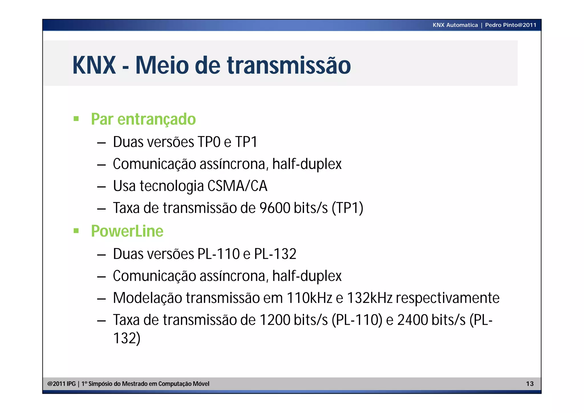 KNX Automatica | Pedro Pinto@2011




        KNX - Meio de transmissão

         Par entrançado
                –     Duas versões TP0 e TP1
                –     Comunicação assíncrona, half-duplex
                –     Usa tecnologia CSMA/CA
                –     Taxa de transmissão de 9600 bits/s (TP1)
         PowerLine
                –     Duas versões PL-110 e PL-132
                –     Comunicação assíncrona, half-duplex
                –     Modelação transmissão em 110kHz e 132kHz respectivamente
                –     Taxa de transmissão de 1200 bits/s (PL-110) e 2400 bits/s (PL-
                      132)

@2011 IPG | 1º Simpósio do Mestrado em Computação Móvel                                               13
 