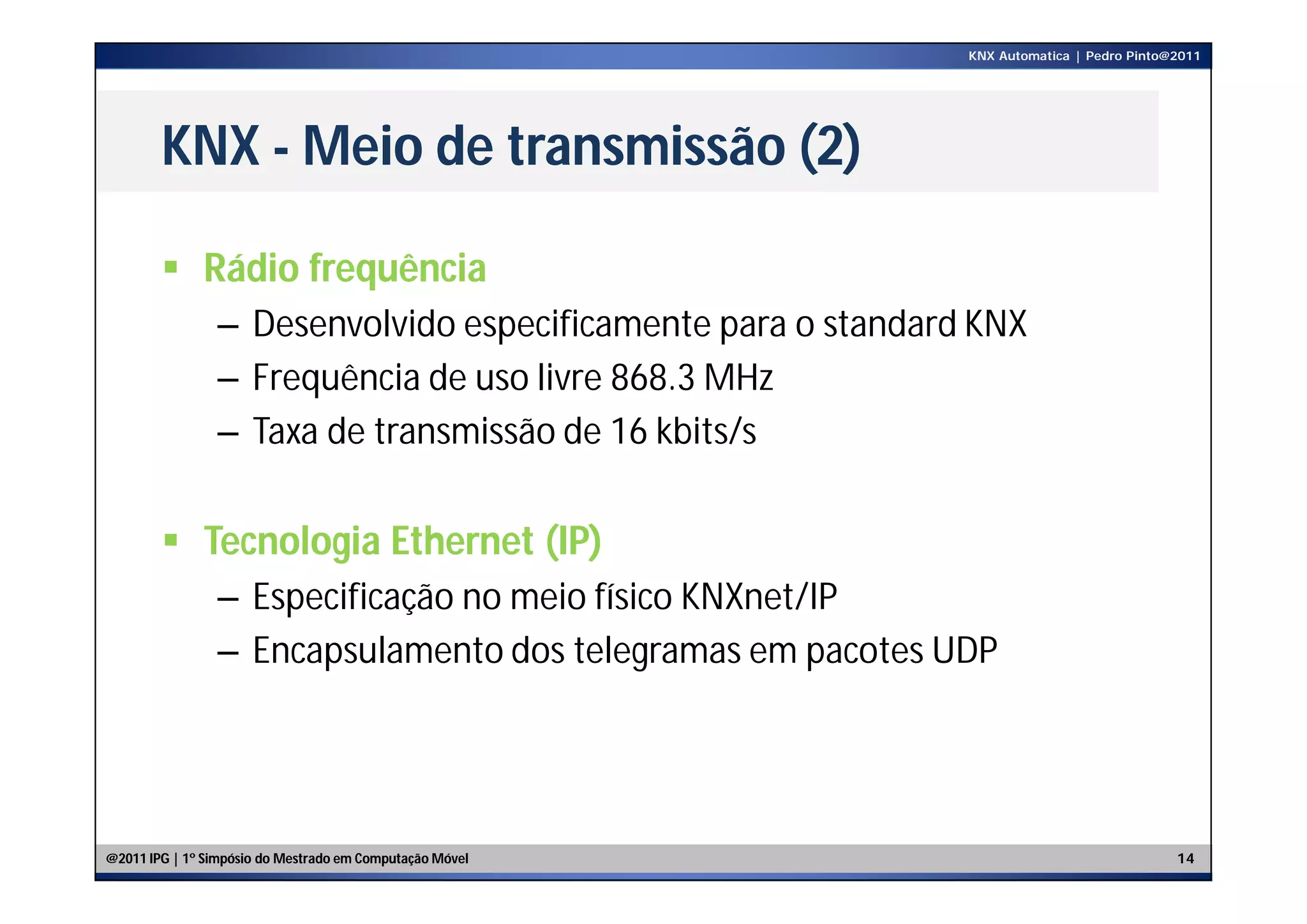KNX Automatica | Pedro Pinto@2011




        KNX - Meio de transmissão (2)

         Rádio frequência
                – Desenvolvido especificamente para o standard KNX
                – Frequência de uso livre 868.3 MHz
                – Taxa de transmissão de 16 kbits/s

         Tecnologia Ethernet (IP)
                – Especificação no meio físico KNXnet/IP
                – Encapsulamento dos telegramas em pacotes UDP




@2011 IPG | 1º Simpósio do Mestrado em Computação Móvel                                    14
 