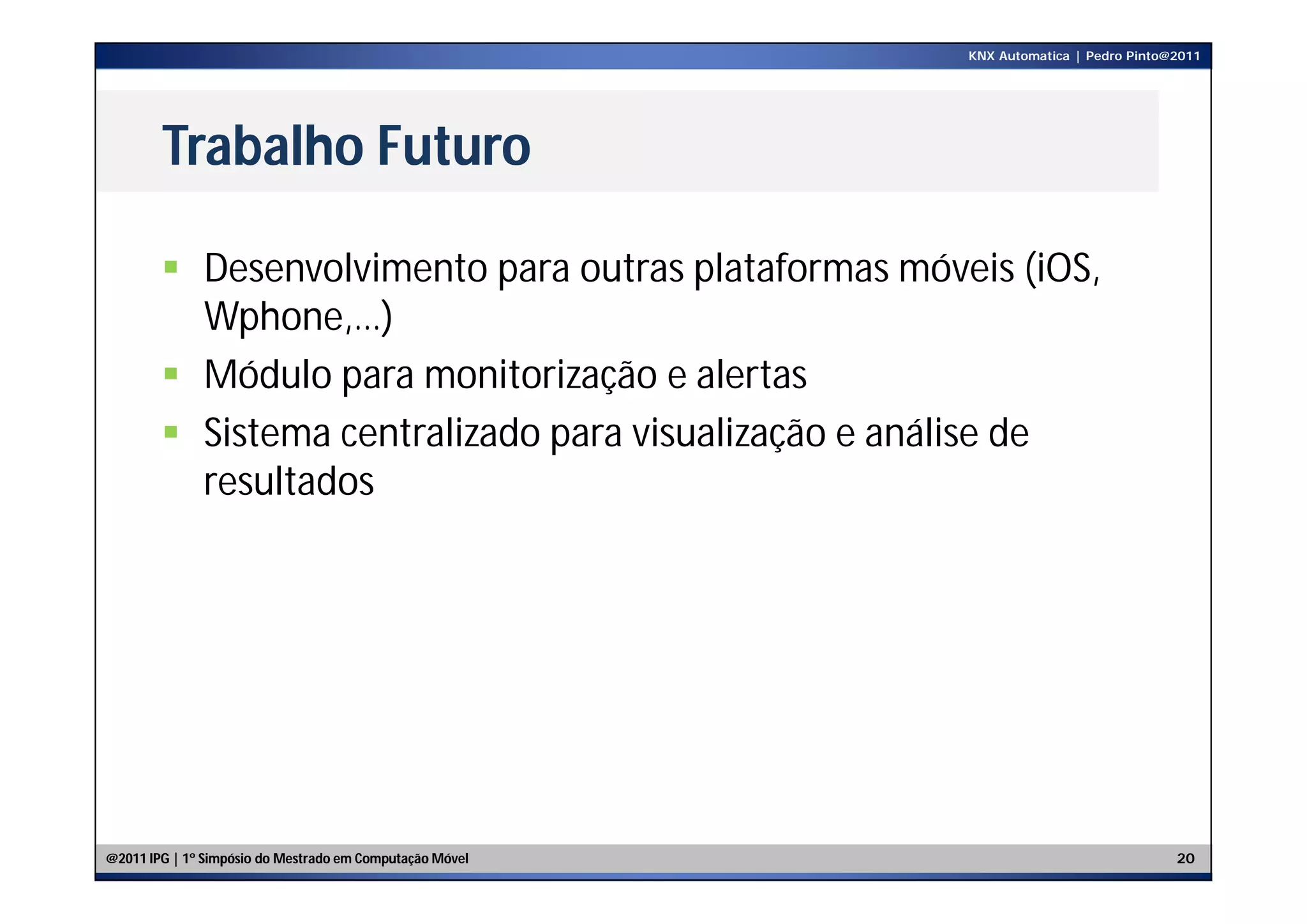 KNX Automatica | Pedro Pinto@2011




        Trabalho Futuro

         Desenvolvimento para outras plataformas móveis (iOS,
          Wphone,…)
         Módulo para monitorização e alertas
         Sistema centralizado para visualização e análise de
          resultados




@2011 IPG | 1º Simpósio do Mestrado em Computação Móvel                                20
 