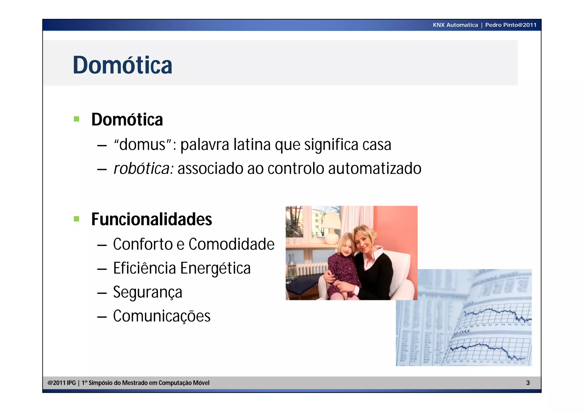 KNX Automatica | Pedro Pinto@2011




        Domótica

         Domótica
                – “domus”: palavra latina que significa casa
                – robótica: associado ao controlo automatizado


         Funcionalidades
                –     Conforto e Comodidade
                –     Eficiência Energética
                –     Segurança
                –     Comunicações


@2011 IPG | 1º Simpósio do Mestrado em Computação Móvel                                       3
 
