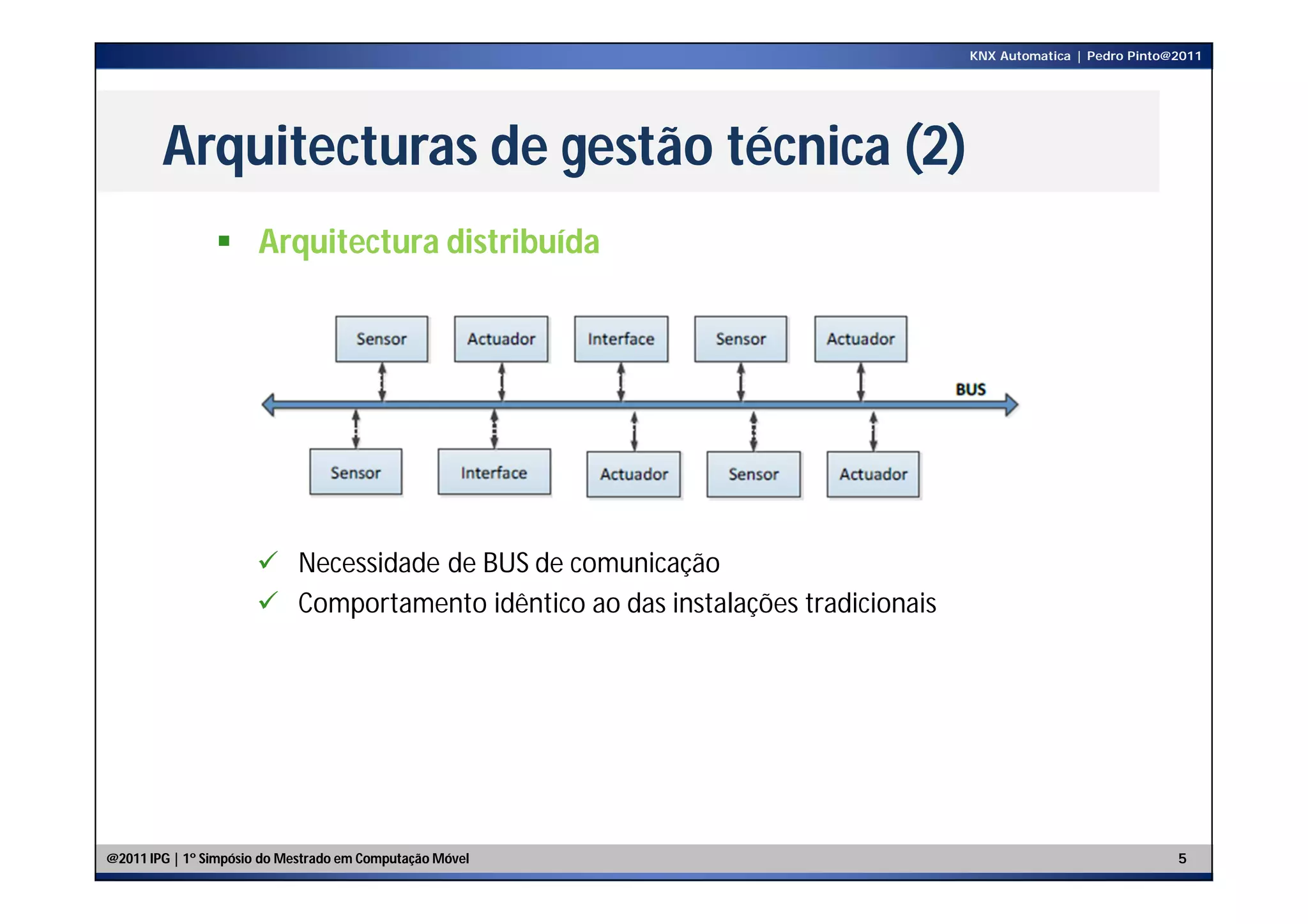 KNX Automatica | Pedro Pinto@2011




        Arquitecturas de gestão técnica (2)
                 Arquitectura distribuída




                       Necessidade de BUS de comunicação
                       Comportamento idêntico ao das instalações tradicionais




@2011 IPG | 1º Simpósio do Mestrado em Computação Móvel                                                       5
 