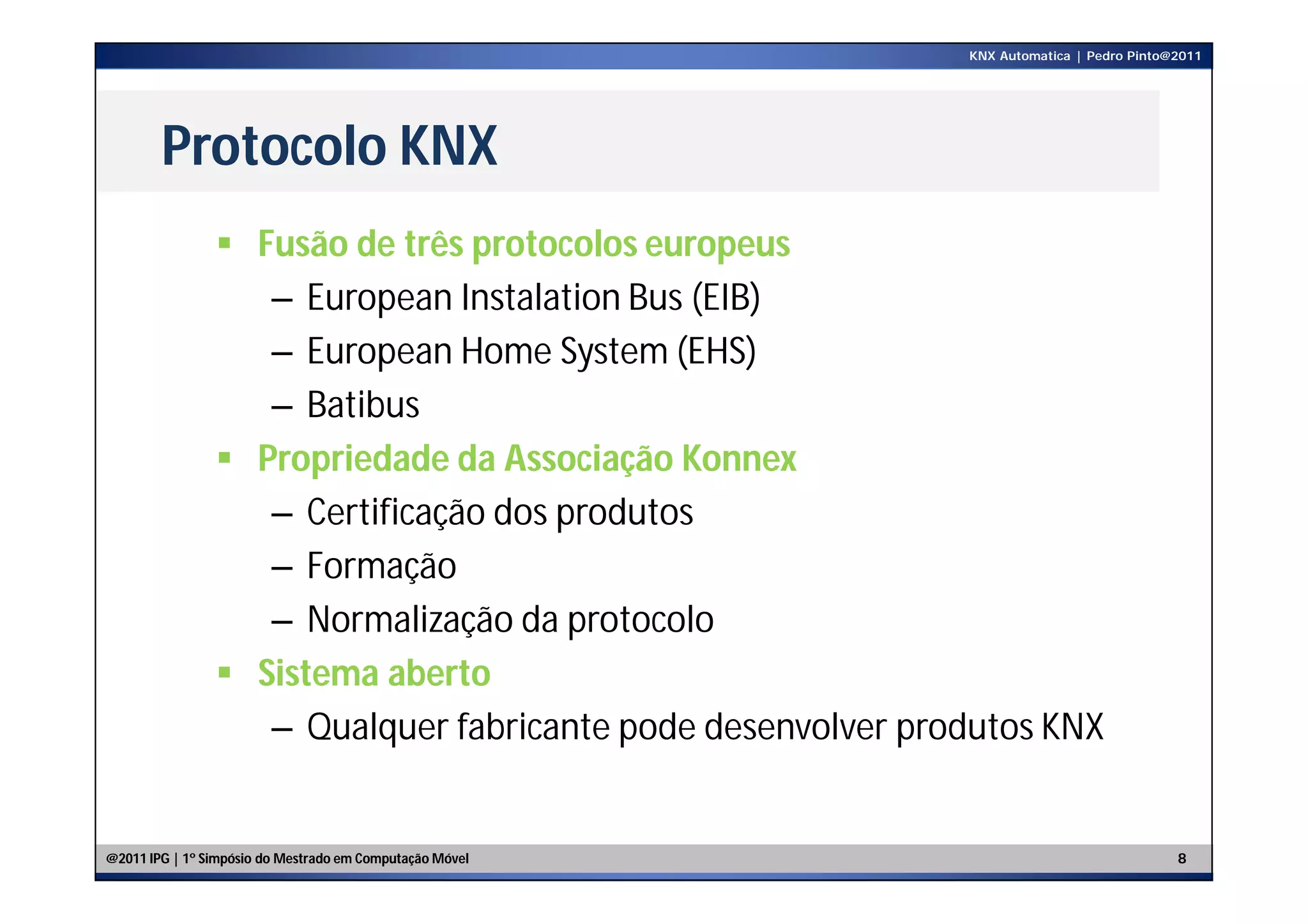 KNX Automatica | Pedro Pinto@2011




        Protocolo KNX
                 Fusão de três protocolos europeus
                   – European Instalation Bus (EIB)
                   – European Home System (EHS)
                   – Batibus
                 Propriedade da Associação Konnex
                   – Certificação dos produtos
                   – Formação
                   – Normalização da protocolo
                 Sistema aberto
                   – Qualquer fabricante pode desenvolver produtos KNX


@2011 IPG | 1º Simpósio do Mestrado em Computação Móvel                                   8
 