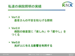 日本ＫＮＸ協会 KNXは、ホーム、ビルオートメーションの国際標準です Page No. 23
March 2017
 Ver1.0
患者さんの不安を和らげる照明
 Ver2.0
病院の検査室に「楽しみ」や「癒やし」を
つくる
 Ver3.0
光が人に与える影響を利用する
私達の病院照明の実績
 