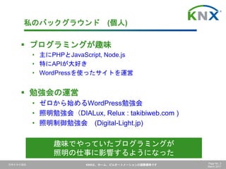 日本ＫＮＸ協会 KNXは、ホーム、ビルオートメーションの国際標準です Page No. 3
March 2017
私のバックグラウンド (個人)
 プログラミングが趣味
• 主にPHPとJavaScript, Node.js
• 特にAPIが大好き
• WordPressを使ったサイトを運営
 勉強会の運営
• ゼロから始めるWordPress勉強会
• 照明勉強会（DIALux, Relux : takibiweb.com )
• 照明制御勉強会 (Digital-Light.jp)
趣味でやっていたプログラミングが
照明の仕事に影響するようになった
 