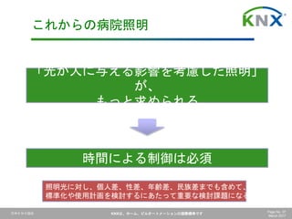 日本ＫＮＸ協会 KNXは、ホーム、ビルオートメーションの国際標準です Page No. 37
March 2017
これからの病院照明
「光が人に与える影響を考慮した照明」
が、
もっと求められる
時間による制御は必須
照明光に対し、個人差、性差、年齢差、民族差までも含めて、
標準化や使用計画を検討するにあたって重要な検討課題になる
 