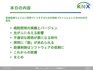 日本ＫＮＸ協会 KNXは、ホーム、ビルオートメーションの国際標準です Page No. 4
March 2017
 病院照明の実績とバージョン
 光が人に与える影響
 不適切な照明が罪になる時代
 照明に「個」が求められる
 設備制御はソフトウェアの役割に
 これからの設備
 まとめ
本日の内容
医療現場でよりよい空間づくりをするための制御プロトコルとしてのKNXの可
能性
 