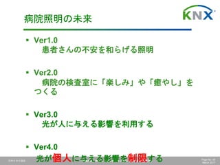 日本ＫＮＸ協会 KNXは、ホーム、ビルオートメーションの国際標準です Page No. 45
March 2017
 Ver1.0
患者さんの不安を和らげる照明
 Ver2.0
病院の検査室に「楽しみ」や「癒やし」を
つくる
 Ver3.0
光が人に与える影響を利用する
 Ver4.0
光が個人に与える影響を制限する
病院照明の未来
 