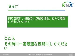 日本ＫＮＸ協会 KNXは、ホーム、ビルオートメーションの国際標準です Page No. 47
March 2017
同じ空間に、複数の人が居る場合、どんな照明
にすればいいの？
さらに
こたえ
その時に一番最適な照明にしてくださ
い
 