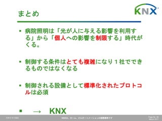 日本ＫＮＸ協会 KNXは、ホーム、ビルオートメーションの国際標準です Page No. 59
March 2017
 病院照明は「光が人に与える影響を利用す
る」から「個人への影響を制限する」時代が
くる。
 制御する条件はとても複雑になり１社ででき
るものではなくなる
 制御される設備として標準化されたプロトコ
ルは必須
 → KNX
まとめ
 