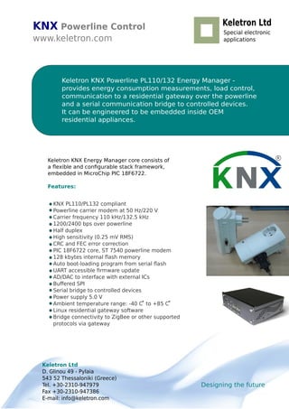 KNX Powerline Control
www.keletron.com
Keletron KNX Powerline PL110/132 Energy Manager -
provides energy consumption measurements, load control,
communication to a residential gateway over the powerline
and a serial communication bridge to controlled devices.
It can be engineered to be embedded inside OEM
residential appliances.
KNX PL110/PL132 compliant
Powerline carrier modem at 50 Hz/220 V
Carrier frequency 110 kHz/132.5 kHz
1200/2400 bps over powerline
Half duplex
High sensitivity (0.25 mV RMS)
CRC and FEC error correction
PIC 18F6722 core, ST 7540 powerline modem
128 kbytes internal ﬂash memory
Auto boot-loading program from serial ﬂash
UART accessible ﬁrmware update
AD/DAC to interface with external ICs
Buﬀered SPI
Serial bridge to controlled devices
Power supply 5.0 V
Ambient temperature range: -40 C to +85 C
Linux residential gateway software
Bridge connectivity to ZigBee or other supported
protocols via gateway
R
Designing the future
Keletron Ltd
D. Glinou 49 - Pylaia
543 52 Thessaloniki (Greece)
Tel. +30-2310-947979
Fax +30-2310-947386
E-mail: info@keletron.com
Keletron Ltd
Special electronic
applications
Keletron KNX Energy Manager core consists of
a ﬂexible and conﬁgurable stack framework,
embedded in MicroChip PIC 18F6722.
Features:
 