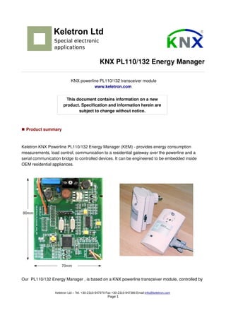 KNX PL110/132 Energy Manager
KNX powerline PL110/132 transceiver module
www.keletron.com
This document contains information on a new
product. Specification and information herein are
subject to change without notice.
■ Product summary
Keletron KNX Powerline PL110/132 Energy Manager (KEM) - provides energy consumption
measurements, load control, communication to a residential gateway over the powerline and a
serial communication bridge to controlled devices. It can be engineered to be embedded inside
OEM residential appliances.
Our PL110/132 Energy Manager , is based on a KNX powerline transceiver module, controlled by
Keletron Ltd – Tel. +30-2310-947979 Fax +30-2310-947386 Email:info@keletron.com
Page 1
 