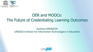 OER and MOOCs:
The Future of Credentialing Learning Outcomes
Svetlana KNYAZEVA
UNESCO Institute for Information Technologies in Education
 