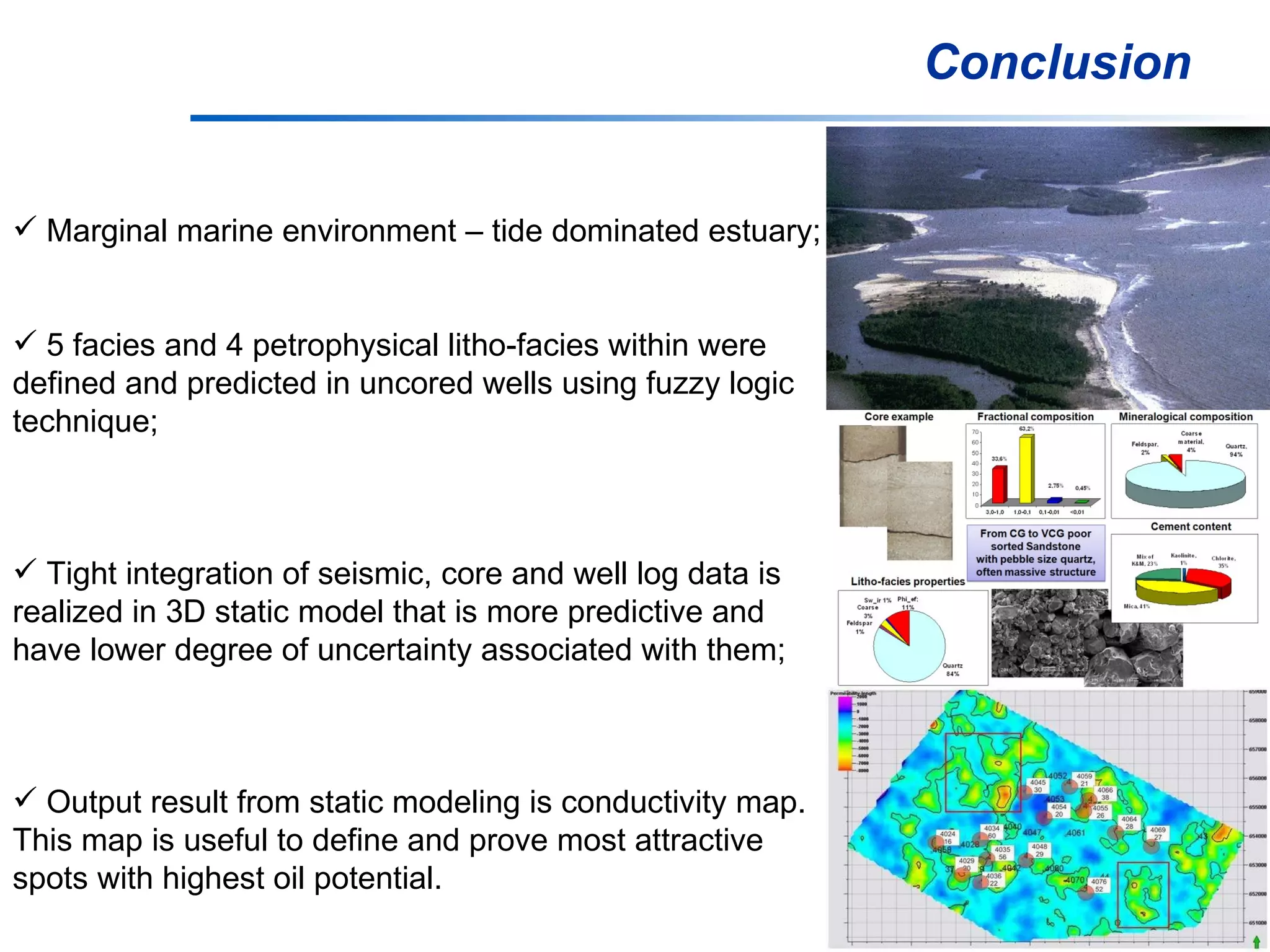 Conclusion Marginal marine environment – tide dominated estuary; 5 facies and 4 petrophysical litho-facies within were  defined and predicted in uncored wells using fuzzy logic  technique; Tight integration of seismic, core and well log data is  realized in 3D static model that is more predictive and  have lower degree of uncertainty associated with them; Output result from static modeling is conductivity map.  This map is useful to define and prove most attractive  spots with highest oil potential.  