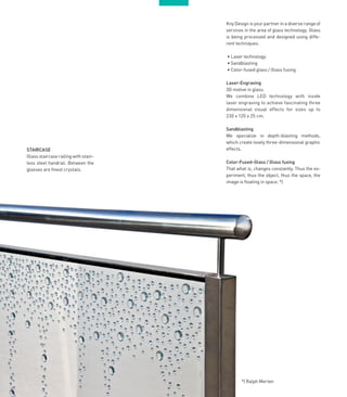 1818
STAIRCASE
Glass staircase railing with stain-
less steel handrail. Between the
glasses are finest crystals.
Kny Design is your partner in a diverse range of
services in the area of glass technology. Glass
is being processed and designed using diffe-
rent techniques.
• Laser technology
• Sandblasting
• Color-fused glass / Glass fusing
Laser-Engraving
3D motive in glass.
We combine LED technology with inside
laser engraving to achieve fascinating three
dimensional visual effects for sizes up to
230 x 120 x 25 cm.
Sandblasting
We specialize in depth-blasting methods,
which create lovely three-dimensional graphic
effects.
Color-Fused-Glass / Glass fusing
That what is, changes constantly. Thus the ex-
periment, thus the object, thus the space, the
image is floating in space. *)
*) Ralph Merten
 