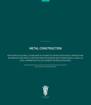 21
METAL CONSTRUCTION
KNY DESIGN IS ALSO WELL ESTABLISHED IN THE AREA OF SOPHISTICATED METAL CONSTRUCTION.
WE MANUFACTURE SPECIAL CONSTRUCTIONS FOR INTERIOR AND EXTERIOR AREAS, AS WELL AS
STEEL STAIRWAYS WITH GLASS ELEMENTS OR PROJECTING ROOFS.
Kny Design products have proven their quality particularly in modern architecture
and the interior areas of private facilities.
 
