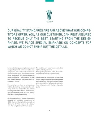 28
OUR QUALITY STANDARDS ARE FAR ABOVE WHAT OUR COMPE-
TITORS OFFER. YOU, AS OUR CUSTOMER, CAN REST ASSURED
TO RECEIVE ONLY THE BEST. STARTING FROM THE DESIGN
PHASE, WE PLACE SPECIAL EMPHASIS ON CONCEPTS FOR
WHICH WE DO NOT SKIMP OUT THE DETAILS.
Some make their purchasing decisions based
solely on the price. We do not claim to be a low-
cost provider, real quality has its price and the
connoisseur will always take this into conside-
ration. Our products are – in terms of what you
as the customer get – good value but not low-
cost. You will be able to enjoy our products for
many years to come.
During casting, even fine ornaments are clean
in detail. Our castings use a special alloy cont-
aining silver – the price of this alloy is three
times higher than that of brass. For bands, ho-
ops, lamp-holder brackets etc. pure brass is
used, which undergoes ennobling.
All electrical cables are silicone-sheathed and
designed for continuous temperatures of
180°C. Clamps and lamp holders are made out
of ceramic. Electrical problems do not occur
even after using the lamps for many years.
The ennobling, be it gold or silver, is well above
lighting-industry standards.
All supporting structures within the chande-
liers are made entirely of stainless steel.
Furthermore, we greatly value the use of the
highest quality crystals. Wherever possible we
use only the finest Swarovski crystals. Shapes,
which are not offered by Swarovski, are manu-
factured by ourselves in the highest possible
quality.
 