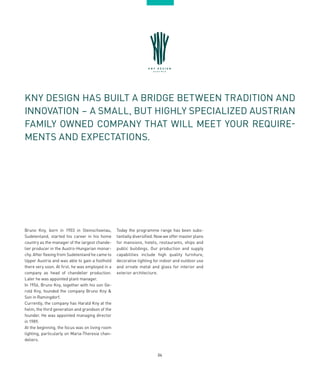 34
KNY DESIGN HAS BUILT A BRIDGE BETWEEN TRADITION AND
INNOVATION - A SMALL, BUT HIGHLY SPECIALIZED AUSTRIAN
FAMILY OWNED COMPANY THAT WILL MEET YOUR REQUIRE-
MENTS AND EXPECTATIONS.
Bruno Kny, born in 1903 in Steinschoenau,
Sudetenland, started his career in his home
country as the manager of the largest chande-
lier producer in the Austro-Hungarian monar-
chy. After fleeing from Sudetenland he came to
Upper Austria and was able to gain a foothold
there very soon. At first, he was employed in a
company as head of chandelier production.
Later he was appointed plant manager.
In 1956, Bruno Kny, together with his son Ge-
rold Kny, founded the company Bruno Kny &
Son in Ramingdorf.
Currently, the company has Harald Kny at the
helm, the third generation and grandson of the
founder. He was appointed managing director
in 1989.
At the beginning, the focus was on living room
lighting, particularly on Maria-Theresia chan-
deliers.
Today the programme range has been subs-
tantially diversified. Now we offer master plans
for mansions, hotels, restaurants, ships and
public buildings. Our production and supply
capabilities include high quality furniture,
decorative lighting for indoor and outdoor use
and ornate metal and glass for interior and
exterior architecture.
 
