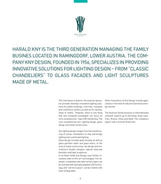 2
HARALD KNY IS THE THIRD GENERATION MANAGING THE FAMILY
BUSINES LOCATED IN RAMINGDORF, LOWER AUSTRIA. THE COM-
PANY KNY DESIGN,FOUNDED IN 1956,SPECIALIZES IN PROVIDING
INNOVATIVE SOLUTIONS FOR LIGHTING DESIGN – FROM “CLASSIC
CHANDELIERS“ TO GLASS FACADES AND LIGHT SCULPTURES
MADE OF METAL.
The client basis is diverse: the austrian specia-
list provider develops innovative lighting solu-
tions for public buildings, churches, mosques
and conference centers as well as for casinos,
ships or hotels. “However, there is one thing
that has remained unchanged: our focus on
core competencies,” says CEO Harald Kny. The
core competencies are: lighting design, glass
design and metal construction.
Our lighting design ranges from the manifactu-
ring of classic chandeliers to ship and bridge
lighting and customized lighting.
Glass design includes glass facades as well as
glass partition walls and glass doors. In the
area of metal construction, we design and ma-
nufacture façade canopies, special staircase
banisters and light sculptures.
In all these fields Kny Design uses further in-
novates state-of-the-art technologies. For ex-
ample, completely new light surface types can
be realized with specially adapted LED techno-
logy, and “stories in glass” can be created with
laser endography.
Other innovations at Kny Design include appli-
cations in the field of inductive (wireless) ener-
gy transfer.
The Austrian family business is internationally
oriented: exports go to Germany, Arab coun-
tries, Russia, China and India. The company’s
export rate is around 70 percent.
 