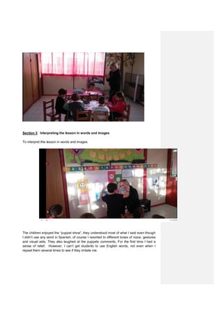 Section 3: Interpreting the lesson in words and images
To interpret this lesson in words and images
The children enjoyed the “puppet show”, they understood most of what I said even though
I didn’t use any word in Spanish, of course I resorted to different tones of voice, gestures
and visual aids. They also laughed at the puppets comments. For the first time I had a
sense of relief. However, I can’t get students to use English words, not even when I
repeat them several times to see if they imitate me.
 