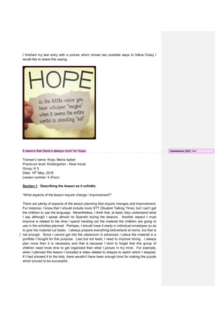 I finished my last entry with a picture which shows two possible ways to follow.Today I
would like to share this saying.
It seems that there’s always room for hope.
Trainee’s name: Knye, María Isabel
Practicum level: Kindergarten - Nivel inicial
Group: K 5
Date: 19th
May, 2016
Lesson number: 4 (Four)
Section 1: Describing the lesson as it unfolds.
“What aspects of the lesson require change / improvement?”
There are plenty of aspects of the lesson planning that require changes and improvement.
For instance, I know that I should include more STT (Student Talking Time), but I can’t get
the children to use the language. Nevertheless, I think that, at least, they understand what
I say although I speak almost no Spanish during the lessons. Another aspect I must
improve is related to the time I spend handing out the material the children are going to
use in the activities planned. Perhaps, I should have it ready in individual envelopes so as
to give the material out faster. I always prepare everything beforehand at home, but that is
not enough. Since I cannot get into the classroom in advanced, I place the material in a
portfolio I bought for this purpose. Last but not least, I need to improve timing. I always
plan more than it is necessary and that is because I tend to forget that this group of
children need more time to get organized than what I picture in my mind. For example,
when I planned this lesson I included a video related to shapes to watch which I skipped.
If I had showed it to the kids, there wouldn’t have been enough time for making the puzzle
which proved to be successful.
Comentario [25]: Yes!
 