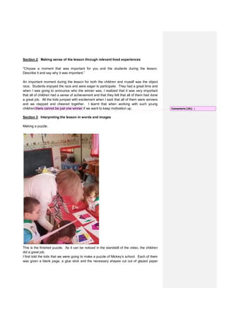 Section 2: Making sense of the lesson through relevant lived experiences
“Choose a moment that was important for you and the students during the lesson.
Describe it and say why it was important.”
An important moment during the lesson for both the children and myself was the object
race. Students enjoyed the race and were eager to participate. They had a great time and
when I was going to announce who the winner was, I realized that it was very important
that all of children had a sense of achievement and that they felt that all of them had done
a great job. All the kids jumped with excitement when I said that all of them were winners
and we clapped and cheered together. I learnt that when working with such young
children there cannot be just one winner if we want to keep motivation up.
Section 3: Interpreting the lesson in words and images
Making a puzzle.
This is the finished puzzle. As it can be noticed in the standstill of the video, the children
did a great job.
I first told the kids that we were going to make a puzzle of Mickey’s school. Each of them
was given a blank page, a glue stick and the necessary shapes cut out of glazed paper
Comentario [26]: :)
 