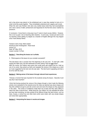 and a big picture was placed on the whiteboard just in case they needed to look at it in
order to put the puzzle together. They immediately understood and, eagerly, got to work.
When the work was finished, kids were very excited about what they had accomplished
and I had a sense of relief, achievement and happiness for the first time since I started my
practicum.
In conclusion, I know there’s a long way to go if I were to teach young children. However,
this is not my goal; I aim at teaching older students. In some way, I would just want to end
my teaching career getting my degree as a teacher of English although this may happen
once I have already retired.
Trainee’s name: Knye, María Isabel
Practicum level: Kindergarten - Nivel inicial
Group: K 5
Date: 26th
May, 2016
Lesson number: 5 (Five)
Section 1: Describing the lesson as it unfolds.
5. “What aspects of the lesson do you consider successful?
This last lesson was a success from the beginning to the very end. To start with, while
singing the Hello song, the kids addressed me when asking “How are you today?”
After the routine, the children were given their small cards with shapes and as I held up
one of my cards, they picked up theirs and repeated the names of the shapes as a chant
as it was suggested by the tutor and she was right. The kids found it appealing and had a
lot of fun with the chant.
Section 2: Making sense of the lesson through relevant lived experiences
“Choose a moment that was important for the students during the lesson. Describe it and
say why it was important.”
I think that having practiced the names of the shapes through a chant made the following
activity more enjoyable for the students since the video we watched was about shapes and
they felt confident enough to pick the correct card and name the shapes as they appeared
in the video. This sense of confidence made them be at ease and they were willing to
watch the video a second time. While doing this, the children not only repeated the words
we have been practising, but also pointed at the different things that were shown, such as
trees, houses, a school bus and other items which were drawn with very simple shapes
and name them appropriately.
Section 3: Interpreting the lesson in words and images
 
