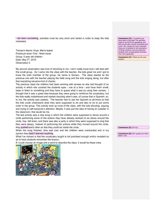 I did learn something, activities must be very short and varied in order to keep the kids
motivated.
Trainee’s Name: Knye, María Isabel
Practicum level: First - Nivel inicial
Group: 5 year old children
Date: May 3rd
, 2016
Observation 2
My second observation was kind of shocking to me. I don’t really know how I will deal with
this small group. As I came into the class with the teacher, the kids greet me and I got to
know the sixth member of the group, his name is Genaro. The class started as the
previous one with the teacher playing the hello song and the kids singing along, but after
that everything became kind of chaotic.
The previous class the children had been working with senses so she had thought of an
activity in which she covered the students eyes - one at a time - and have them smell,
taste or listen to something and they have to guess what it was by using their senses. I
thought that it was a great idea because they were going to reinforce the vocabulary, but
the kids really misbehaved and started shouting what it was, of course that in Spanish, so,
to me, the activity was useless. The teacher had to use her Spanish at all times so that
the kids could understand what they were supposed to do and also to try to put some
order in the group. This activity took up most of the class, with the kids shouting, arguing
and trying to call everyone’s attention. Maybe, it was just the idea of having an outsider in
the classroom; that would be me.
The last activity was a new song in which the children were supposed to dance around a
circle performing some of the actions they have already worked on as dance around the
circle, hop, fall down, and there was also a party in which they were supposed to sing that
they were sleepy. Instead of performing the actions while they moved around the circle,
they pushed each other so that they could be inside the circle.
When the song finished, time was over and the children were overexcited and in my
opinion they hadn’t learned anything.
What I’ve noticed is that the vocabulary taught is not practised enough and/or revisited so
as to have students remember the lexicon.
If I could choose an image and a word to describe the class, it would be these ones.
Comentario [3]: I`m positive you
have learnt a big deal! The activities
ought to be short and appealing, and
they should also include movement and
music. But I guess the most important
thing you`ve spotted is the importance
of being cohesive, and providing the
students with contextualised activities.
You`ll do a great job!
Comentario [4]: Thank you for your
support.
Comentario [5]: Oh my!
Comentario [6]: But I guess you have
learnt a lot.
 