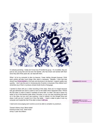 I’m already panicking. I really don’t know how I’ll handle the group. It’s incredible, they are
just six very young kids and not even the teacher, who has known and worked with them
since they were three years old, can deal with them.
When I sit at my computer to plan my lessons, I keep making changes because I think
each activity will take much longer than what is necessary. Besides, I think that kids
should have more practice on the lexis and structures to be learned. I support quality over
quantity. I don’t see the point in introducing lots of words or structures if the children can’t
remember any of them or produce at least small chunks of language.
I wanted to share with you a video recording of this class, there are no images because
kids get distracted and want to stand in front of the tablet which happened when I filmed
the first class in order to watch it carefully at home later, so what I did was to leave my
tablet on top of the teachers table while it recorded, so you can hear everything that went
on in the class, but you can’t see anything. I tried to upload it to the Google Drive and
share it with you but I couldn’t do it from the tablet. I need a cable to pass it onto my
computer and maybe like that I’ll be able to share it with you.
I need some encouraging warm words so as to be able to complete my practicum.
Trainee’s Name: Knye, María Isabel
Practicum level: First - Nivel inicial
Group: 5 year old children
Comentario [7]: Absolutely!
Comentario [8]: Do not worry.
Thanks to your vivid description we can
figure it out :(
 