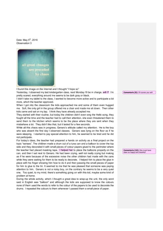 Date: May 5th
, 2016
Observation 3
I found this image on the Internet and I thought “I hope so”
Yesterday, I observed my last kindergarten class, next Monday I’ll be in charge, will I? I’m
pretty scared, everything around me seems to be dark gray or black.
I didn’t take my tablet to the class, I wanted to become more active and to participate a bit
more, which the teacher approved.
When I got into the classroom the kids approached me and some of them even hugged
me. Sofi, the only girl in the group offered me a chair and made me sit down. Then other
kids came and sat on my lap. I think they have already accepted me.
They started with their routine, but today the children didn’t even sing the Hello song, they
fought all the time and the teacher had to call their attention, she even threatened them to
send them to the kitchen which seems to be the place where they are sent when they
misbehave a lot. They didn’t like that, but it lasted for a few seconds.
While all this chaos was in progress, Genaro’s attitude called my attention. He is the boy
who was absent the first day I observed classes. Genaro was lying on the floor as if he
were sleeping. I started to pay special attention to him, he seemed to be tired and he did
not participate.
For today’s class, the teacher had prepared a hands on activity as a final project on the
topic “senses”. The children made a drum out of a tuna can and a balloon to cover the top
side and they decorated it with small pieces of colour papers glued to the perimeter where
the teacher had placed masking tape. I helped her to place the balloons properly on the
can, and then I sat next to Genaro. He had been crying, well not really crying but making
as if he were because of the excessive noise the other children had made with the cans
while they were waiting for them to be ready to decorate. I helped him to place the glue in
place with his finger showing him how to do it and then passing the small pieces of paper
for him to glue to the tin. It seemed to me that he was pleased that someone was paying
attention to him. Genaro is not a noisy boy, on the contrary he seems to be a very quiet
one. Too quiet, to my mind, there’s something going on with this kid, maybe some kind of
problem at home.
During the whole activity, which I thought a great idea to wrap-up the unit, the only word
said in English was “balloon” and although the kids are supposed to know the colours
none of them used the words to refer to the colour of the papers to be used to decorate the
drums. I repeated the colours to them whenever I passed them a small piece of paper.
Comentario [9]: Of course you will!
Comentario [10]: She must have
been so happy and thankful!
 