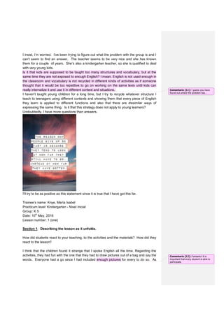 I insist, I’m worried. I’ve been trying to figure out what the problem with the group is and I
can’t seem to find an answer. The teacher seems to be very nice and she has known
them for a couple of years. She’s also a kindergarten teacher, so she is qualified to deal
with very young kids.
Is it that kids are supposed to be taught too many structures and vocabulary, but at the
same time they are not exposed to enough English? I mean, English is not used enough in
the classroom and vocabulary is not recycled in different kinds of activities as if someone
thought that it would be too repetitive to go on working on the same lexis until kids can
really internalize it and use it in different context and situations.
I haven’t taught young children for a long time, but I try to recycle whatever structure I
teach to teenagers using different contexts and showing them that every piece of English
they learn is applied to different functions and also that there are dissimilar ways of
expressing the same thing. Is it that this strategy does not apply to young learners?
Undoubtedly, I have more questions than answers.
I’ll try to be as positive as this statement since it is true that I have got this far.
Trainee’s name: Knye, María Isabel
Practicum level: Kindergarten - Nivel inicial
Group: K 5
Date: 10th
May, 2016
Lesson number: 1 (one)
Section 1: Describing the lesson as it unfolds.
How did students react to your teaching, to the activities and the materials? How did they
react to the lesson?
I think that the children found it strange that I spoke English all the time. Regarding the
activities, they had fun with the one that they had to draw pictures out of a bag and say the
words. Everyone had a go since I had included enough pictures for every to do so. As
Comentario [11]: I guess you have
found out where the problem lies...
Comentario [12]: Fantastic! It is
important that every student is able to
participate.
 