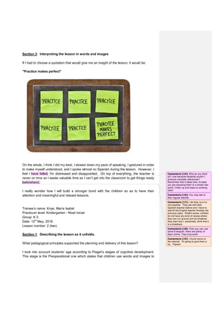 Section 3: Interpreting the lesson in words and images
If I had to choose a quotation that would give me an insight of the lesson, it would be:
"Practice makes perfect"
On the whole, I think I did my best, I slowed down my pace of speaking, I gestured in order
to make myself understood, and I spoke almost no Spanish during the lesson. However, I
feel I have failed; I'm distressed and disappointed. On top of everything, the teacher is
never on time so I waste valuable time as I can’t get into the classroom to get things ready
beforehand.
I really wonder how I will build a stronger bond with the children so as to have their
attention and meaningful and relaxed lessons.
Trainee’s name: Knye, María Isabel
Practicum level: Kindergarten - Nivel inicial
Group: K 5
Date: 12th
May, 2016
Lesson number: 2 (two)
Section 1: Describing the lesson as it unfolds.
What pedagogical principles supported the planning and delivery of this lesson?
I took into account students’ age according to Piaget’s stages of cognitive development.
This stage is the Preoperational one which states that children use words and images to
Comentario [15]: Why do you think
so? Just because students couldn`t
produce complete utterances?
Remember that it takes time. At least
you are exposing them to a whole new
world. Cheer up and keep on working
hard!
Comentario [16]: You may talk to
their regular teacher.
Comentario [17]: I did that, but it is
not possible. They are with their
Spanish teacher before and I have to
wait till the English teacher finishes her
previous class. What's worse, children
do not have any kind of recess where
they can run around and do whatever
they want and I, personally, think that it
is a drawback.
Comentario [18]: Then you can use
some Energizer, there are plenty of
them online. They truly work!
Comentario [19]: I found some on
the internet. I'm going to give them a
try. Thanks!
 