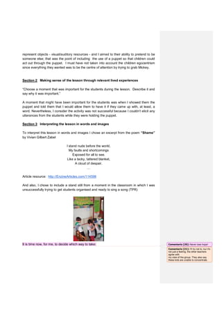 represent objects - visual/auditory resources - and I aimed to their ability to pretend to be
someone else; that was the point of including the use of a puppet so that children could
act out through the puppet. I must have not taken into account the children egocentrism
since everything they wanted was to be the centre of attention by trying to grab Mickey.
Section 2: Making sense of the lesson through relevant lived experiences
“Choose a moment that was important for the students during the lesson. Describe it and
say why it was important.”
A moment that might have been important for the students was when I showed them the
puppet and told them that I would allow them to have it if they came up with, at least, a
word. Nevertheless, I consider the activity was not successful because I couldn’t elicit any
utterances from the students while they were holding the puppet.
Section 3: Interpreting the lesson in words and images
To interpret this lesson in words and images I chose an excerpt from the poem “Shame”
by Vivian Gilbert Zabel
I stand nude before the world,
My faults and shortcomings
Exposed for all to see.
Like a tacky, tattered blanket,
A cloud of despair.
…
Article resource: http://EnzineArticles.com/114598
And also, I chose to include a stand still from a moment in the classroom in which I was
unsuccessfully trying to get students organised and ready to sing a song (TPR)
It is time now, for me, to decide which way to take: Comentario [20]: Never lose hope!
Comentario [21]: I'll try not to, bur it's
not just a feeling, the other teachers
agree with
my view of the group. They also say
these kids are unable to concentrate.
 