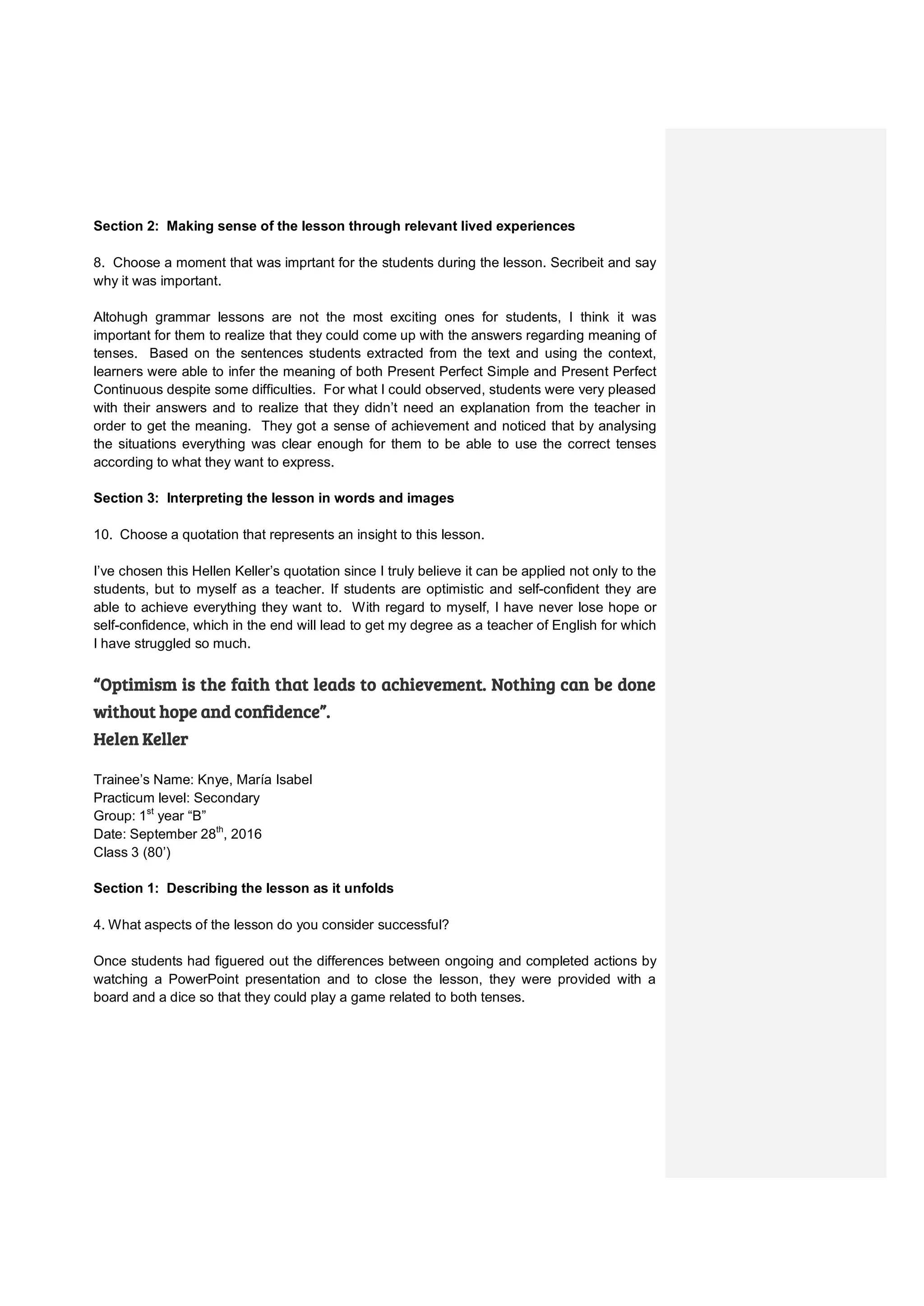 Section 2: Making sense of the lesson through relevant lived experiences
8. Choose a moment that was imprtant for the students during the lesson. Secribeit and say
why it was important.
Altohugh grammar lessons are not the most exciting ones for students, I think it was
important for them to realize that they could come up with the answers regarding meaning of
tenses. Based on the sentences students extracted from the text and using the context,
learners were able to infer the meaning of both Present Perfect Simple and Present Perfect
Continuous despite some difficulties. For what I could observed, students were very pleased
with their answers and to realize that they didn’t need an explanation from the teacher in
order to get the meaning. They got a sense of achievement and noticed that by analysing
the situations everything was clear enough for them to be able to use the correct tenses
according to what they want to express.
Section 3: Interpreting the lesson in words and images
10. Choose a quotation that represents an insight to this lesson.
I’ve chosen this Hellen Keller’s quotation since I truly believe it can be applied not only to the
students, but to myself as a teacher. If students are optimistic and self-confident they are
able to achieve everything they want to. With regard to myself, I have never lose hope or
self-confidence, which in the end will lead to get my degree as a teacher of English for which
I have struggled so much.
“Optimism is the faith that leads to achievement. Nothing can be done
without hope and confidence”.
Helen Keller
Trainee’s Name: Knye, María Isabel
Practicum level: Secondary
Group: 1st
year “B”
Date: September 28th
, 2016
Class 3 (80’)
Section 1: Describing the lesson as it unfolds
4. What aspects of the lesson do you consider successful?
Once students had figuered out the differences between ongoing and completed actions by
watching a PowerPoint presentation and to close the lesson, they were provided with a
board and a dice so that they could play a game related to both tenses.
 
