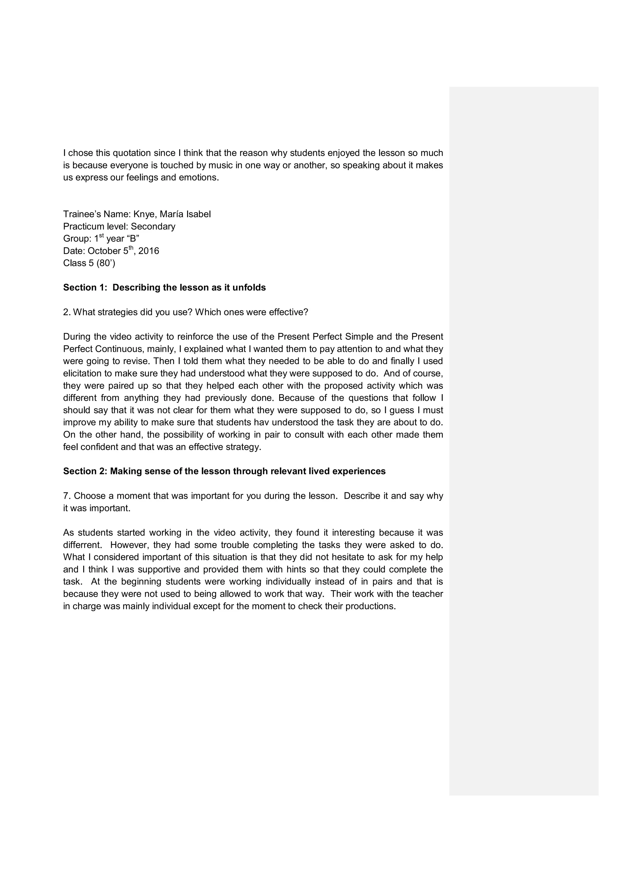 I chose this quotation since I think that the reason why students enjoyed the lesson so much
is because everyone is touched by music in one way or another, so speaking about it makes
us express our feelings and emotions.
Trainee’s Name: Knye, María Isabel
Practicum level: Secondary
Group: 1st
year “B”
Date: October 5th
, 2016
Class 5 (80’)
Section 1: Describing the lesson as it unfolds
2. What strategies did you use? Which ones were effective?
During the video activity to reinforce the use of the Present Perfect Simple and the Present
Perfect Continuous, mainly, I explained what I wanted them to pay attention to and what they
were going to revise. Then I told them what they needed to be able to do and finally I used
elicitation to make sure they had understood what they were supposed to do. And of course,
they were paired up so that they helped each other with the proposed activity which was
different from anything they had previously done. Because of the questions that follow I
should say that it was not clear for them what they were supposed to do, so I guess I must
improve my ability to make sure that students hav understood the task they are about to do.
On the other hand, the possibility of working in pair to consult with each other made them
feel confident and that was an effective strategy.
Section 2: Making sense of the lesson through relevant lived experiences
7. Choose a moment that was important for you during the lesson. Describe it and say why
it was important.
As students started working in the video activity, they found it interesting because it was
differrent. However, they had some trouble completing the tasks they were asked to do.
What I considered important of this situation is that they did not hesitate to ask for my help
and I think I was supportive and provided them with hints so that they could complete the
task. At the beginning students were working individually instead of in pairs and that is
because they were not used to being allowed to work that way. Their work with the teacher
in charge was mainly individual except for the moment to check their productions.
 