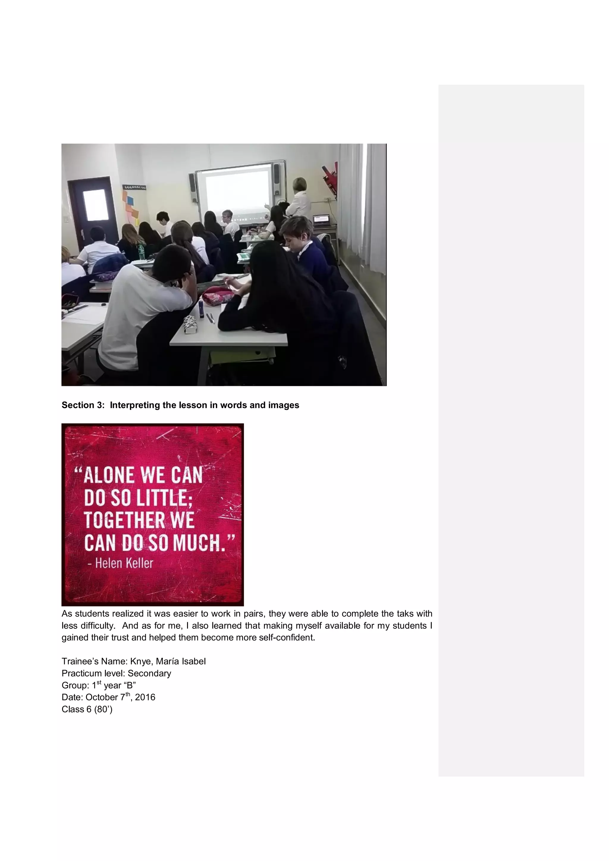 Section 3: Interpreting the lesson in words and images
As students realized it was easier to work in pairs, they were able to complete the taks with
less difficulty. And as for me, I also learned that making myself available for my students I
gained their trust and helped them become more self-confident.
Trainee’s Name: Knye, María Isabel
Practicum level: Secondary
Group: 1st
year “B”
Date: October 7th
, 2016
Class 6 (80’)
 