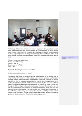 At this stage of the lesson, students were working in pairs and discussing the answers to
some questions they had been asked to answer. As it can be seen in the photo, students
were involved in the task while using the L2 and putting into practice the strategies of
scanning, supporting choices, analizing and elaborating which were the aim of the activity
since they had completed other activities and at this point they were quite familiar with the
text.
Trainee’s Name: Knye, María Isabel
Practicum level: Secondary
Group: 1st
year “B”
Date: September 16th
, 2016
Class 2 (80’)
Section 1: Describing the lesson as it unfolds
3. How did the students react to the lesson?
This second class, using the same text we had already worked on the previous one, on
which they had done a listening activity and also answered some questions, was focused on
grammar: Present Perfect Simple and Present Perfect Continuous. However, the approch
was different from the one students were used to. I did not start with explanations, on the
contrary, I wanted the students to find the tenses and explain why they were used in different
parts of the text what I wanted was that they inferred the meaning; of course I guided them
through the different stages and wrote their answers on the board. Once they had come up
with the correct answers and understood the differences in meaning, I made them copy what
they had inferred in their folders. This way I came to learn that they didn’t have a folder for
Use of English, which in first year secondary, when students are still dependant on notes to
refer to in case they need it, they had nothing but the book chart with very little information to
go back to. Students were kind of reluctant to my teaching approach.
Comentario [19]: They look
engaged!
 