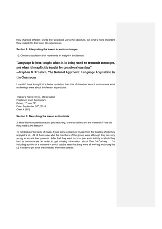 they changed different words they practiced using the structure, but what’s more important
they related it to their own life experiences.
Section 3: Interpreting the lesson in words or images
10. Choose a quotation that represents an insight in this lesson.
“Language is best taught when it is being used to transmit messages,
not when it is explicitly taught for conscious learning.”
―Stephen D. Krashen, The Natural Approach: Language Acquisition in
the Classroom
I couldn’t have thought of a better quotation than this of Krashen since it summarises what
my feelings were about this lesson in particular.
Trainee’s Name: Knye, María Isabel
Practicum level: Secondary
Group: 1st
year “B”
Date: September 30th
, 2016
Class 4 (80’)
Section 1: Describing the lesson as it unfolds
3. How did the students react to your teaching, to the activities and the materials? How did
they react to the lesson?
To reintroduce the topic of music, I took some extracts of music from the Beatles which they
enjoyed a lot. All of them new who the members of the group were although they are very
young as so are their parents. After that they went on to a pair work activity in which they
had to communicate in order to get missing information about Paul McCartney. I’m
including a photo of a moment in which can be seen that they were all working and using the
L2 in order to get what they needed from their partner.
 