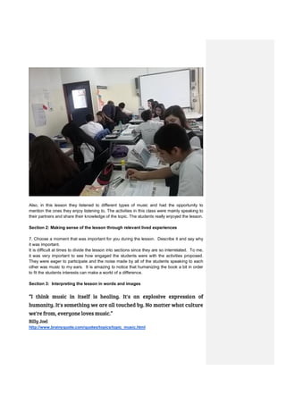 Also, in this lesson they listened to different types of music and had the opportunity to
mention the ones they enjoy listening to. The activities in this class were mainly speaking to
their partners and share their knowledge of the topic. The students really enjoyed the lesson.
Section 2: Making sense of the lesson through relevant lived experiences
7. Choose a moment that was important for you during the lesson. Describe it and say why
it was important.
It is difficult at times to divide the lesson into sections since they are so interrelated. To me,
it was very important to see how engaged the students were with the activities proposed.
They were eager to participate and the noise made by all of the students speaking to each
other was music to my ears. It is amazing to notice that humanizing the book a bit in order
to fit the students interests can make a world of a difference.
Section 3: Interpreting the lesson in words and images
“I think music in itself is healing. It's an explosive expression of
humanity. It's something we are all touched by. No matter what culture
we're from, everyone loves music.”
Billy Joel
http://www.brainyquote.com/quotes/topics/topic_music.html
 