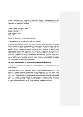 I chose this quotation since I think that the reason why students enjoyed the lesson so much
is because everyone is touched by music in one way or another, so speaking about it makes
us express our feelings and emotions.
Trainee’s Name: Knye, María Isabel
Practicum level: Secondary
Group: 1st
year “B”
Date: October 5th
, 2016
Class 5 (80’)
Section 1: Describing the lesson as it unfolds
2. What strategies did you use? Which ones were effective?
During the video activity to reinforce the use of the Present Perfect Simple and the Present
Perfect Continuous, mainly, I explained what I wanted them to pay attention to and what they
were going to revise. Then I told them what they needed to be able to do and finally I used
elicitation to make sure they had understood what they were supposed to do. And of course,
they were paired up so that they helped each other with the proposed activity which was
different from anything they had previously done. Because of the questions that follow I
should say that it was not clear for them what they were supposed to do, so I guess I must
improve my ability to make sure that students hav understood the task they are about to do.
On the other hand, the possibility of working in pair to consult with each other made them
feel confident and that was an effective strategy.
Section 2: Making sense of the lesson through relevant lived experiences
7. Choose a moment that was important for you during the lesson. Describe it and say why
it was important.
As students started working in the video activity, they found it interesting because it was
differrent. However, they had some trouble completing the tasks they were asked to do.
What I considered important of this situation is that they did not hesitate to ask for my help
and I think I was supportive and provided them with hints so that they could complete the
task. At the beginning students were working individually instead of in pairs and that is
because they were not used to being allowed to work that way. Their work with the teacher
in charge was mainly individual except for the moment to check their productions.
 