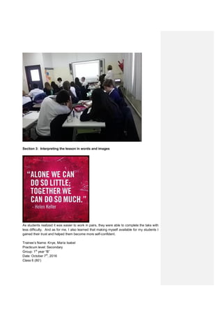 Section 3: Interpreting the lesson in words and images
As students realized it was easier to work in pairs, they were able to complete the taks with
less difficulty. And as for me, I also learned that making myself available for my students I
gained their trust and helped them become more self-confident.
Trainee’s Name: Knye, María Isabel
Practicum level: Secondary
Group: 1st
year “B”
Date: October 7th
, 2016
Class 6 (80’)
 