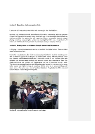 Section 1: Describing the lesson as it unfolds
6. What do you find useful of this lesson that will help you plan the next one?
Although I will not plan any other lesson for this group since this was the last one, this class
showed me how useful games are to get students to use the language being worked with so
that they don’t feel they are working with a grammar. Given a purpose the students enjoyed
playing while they were using the L2 but in a meaningful and fun way. In conclusion, I’ll
make sure that I include more games in my classes as a way of wrapping them up.
Section 2: Making sense of the lesson through relevant lived experiences
8. Choose a moment that was important for the students during the lesson. Describe it and
say why it was important.
From what I could observe, the whole lesson was important for the students since they were
able to share the type of music they like to listen to while playing different games in which
they used the Present Perfect Simple and Continuous in order to win. The first game was
played in pair, students were provided with two grids, one in which they had to place their
ships and another one in which they marked what they had hit from their partner’s ships.
The second game was a board game and they discussed among the memebers of the group
is the answer was right or wrong, in case they did not come to an agreement theywould
resort to me. The game was a kind of “snake and ladder”. They had a lot of fun and used
not only the L2, but also the grammar points.
Section 3: Interpreting the lesson in words and images
 