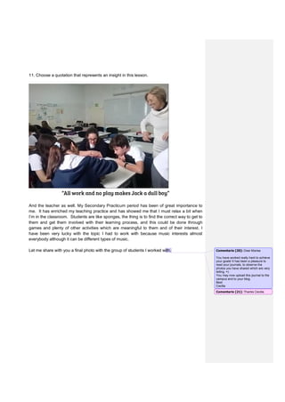 11. Choose a quotation that represents an insight in this lesson.
“All work and no play makes Jack a dull boy”
And the teacher as well. My Secondary Practicum period has been of great importance to
me. It has enriched my teaching practice and has showed me that I must relax a bit when
I’m in the classroom. Students are like sponges, the thing is to find the correct way to get to
them and get them involved with their learning process, and this could be done through
games and plenty of other activities which are meaningful to them and of their interest. I
have been very lucky with the topic I had to work with because music interests almost
everybody although it can be different types of music.
Let me share with you a final photo with the group of students I worked with. Comentario [20]: Dear Marisa
You have worked really hard to achieve
your goals! It has been a pleasure to
read your journals, to observe the
photos you have shared which are very
telling. =)
You may now upload this journal to the
campus and to your blog.
Best
Cecilia
Comentario [21]: Thanks Cecilia
 