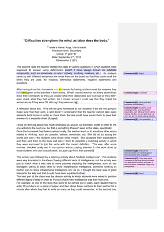 “Difficulties strengthen the mind, as labor does the body.”
Trainee’s Name: Knye, María Isabel
Practicum level: Secondary
Group: 1st
year “B”
Date: September 2nd
, 2016
Observation 2 (80’)
This second class the teacher started the class by asking questions in which students were
supposed to answer using determiners (which I have always known as indefinite
compounds, such as somebody, no one / nobody, anything, nowhere, etc.). As students
came up with different sentences she wrote them on the board so that they could recall the
when they are used, for instance, affirmative statements, negative statements and
questions.
After having done this, homework was is checked by having students read the answers they
had have given to the activities in their books. What I noticed was that not every student had
done their homework so they just copied what their classmates said out loud or they didn’t
even check what they had written. As I moved around I could see that they ticked the
sentences as if they were OK although they were wrong.
A reflection about this. Why will we give homework to our students if we are not going to
make sure that their work is well done? I understand that the teacher cannot take every
student’s book home in order to check them, but she could have asked them to pass their
answers to a separate sheet of paper.
I keep on thinking about how much emphasis you put on our transition words in order to link
one activity to the next one, but that is something I haven’t seen in this class, specifically.
Once the homework had been checked orally, the teacher went on to introduce other words
related to thinking, such as consider, believe, remember, etc. She did so by saying the
words and asked the students what those verbs meant. She accepted their explanations
and then sent them to the book and asked them to complete a matching activity in which
they were supposed to join the verbs with the correct definition. This was, after some
minutes, checked orally and in my opinion without paying attention to the work done by
those students who don’t usually work, but just copy from their partner’s.
This activity was followed by a listening activity about “Multiple intelligences”. The students
were very interested in the idea of having different kinds of intelligences, but the activity was
just to match what it was said to some pictures depicting the intelligences, such as two
teenagers talking to each other to show interpersonal intelligence, someone working on
his/her own to show intrapersonal intelligence and so on. I thought the topic was of great
interest to the kids and that it could have been exploited further.
The best part of the class was the closure activity in which students were asked to perform
different types of tests in order to find out what kind of intelligence was their main one.
For example, in one of the tests that were to be carried out in pairs, each student had to
write 10 numbers on a piece of paper and then show those numbers to their partner for a
minute after which they had to write as many as they could remember. In the second one,
Comentario [1]: Right!
Comentario [2]: Corrected
Comentario [3]: How could this
procedure be improved?
Comentario [4]: Students could
exchange books and check their
classmates work although there's still a
chance that they tick as right what it is
not if sts. are not really paying attention.
Comentario [5]: One possibility. :)
Comentario [6]: Was all this
interconnected and contextualised?
Were students really engaged?
Comentario [7]: They were verbs
connected to thinking since the whole
unit was about the brain and ways in
which we learn, remember things, and
intelligences.
Comentario [8]: Yes!!!
 