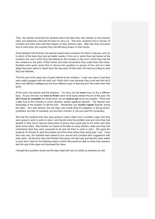 Then, the teacher reminded the students about the tests they had worked on the previous
class and explained a last test for them to carry out. This time, students had to choose 10
numbers and draw them with their fingers on their partners palm. After that, they had some
time to write down the numbers they had felt being drawn on their hands.
Once students had finished, the teacher posed some questions for them to discuss, such as
in which of the tests they had got better results, if the one in which they had looked at the
numbers, the one in which they had listened to the numbers or the one in which they had felt
the numbers on the palm of their hands and what conclusions they could draw from there.
Students were given some time to discuss the questions in groups of four and at a later
stage they were asked to report back the way each of them learn the best according to what
they had debated.
This first part of the class was of great interest to the students. It was very easy to see they
were really engaged with the topic and I think that it was because they could see that all of
them had different intelligences and thus different ways of learning and that made them feel
good.
At this point, the teacher told the students: “I’m sorry, but we must move on the a different
topic. As you all know, we have to finish some more topics before the end of the year. We
don’t have to complete the whole book, but we need to get as far as possible.” There was
a little fuzz at this moment in which students started speaking Spanish. The teacher took
advantage of the situation to tell the kids: “Remember you mustn’t speak Spanish during
the class.” As it was obvious, the new topic was modal verbs for obligation or strong advice,
prohibition and lack of necessity, but she didn’t mention it; she just used the vocabulary.
She told the students that they were going to read a letter from a problem page, that they
were going to work in pairs to read it and decide what the problem was and once they had
spotted it, they had to discuss what piece of advice they would give to the writer and write
down some notes. She handed out copies of the letter to every student, made sure they had
understood what they were supposed to do and set them to work in pairs. She gave the
students 15 minutes to spot the problem and think what advice they would give “Lisa”. Once
time was over, the students were asked to turn around and compare their suggestions with
other pairs. By the time they had finished discussing, the bell rang and learners were asked
to save their notes for the following class in which they would be able to share their answers
with the rest of the class and dismissed the class.
I thought this quotation would suit the topic dealt with and our ability as teachers as well.
 